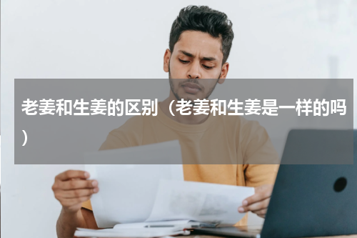 老姜和生姜的区别（老姜和生姜是一样的吗）