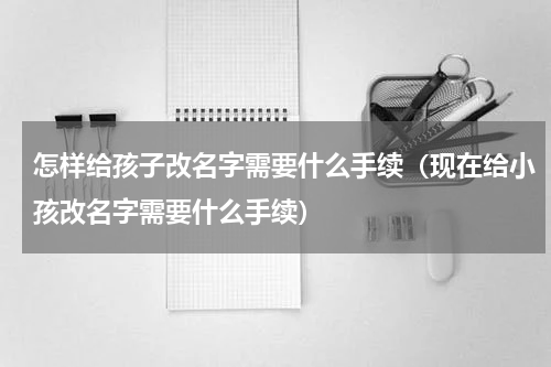 怎样给孩子改名字需要什么手续（现在给小孩改名字需要什么手续）