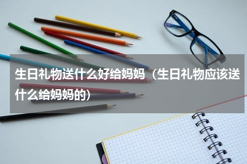 生日礼物送什么好给妈妈（生日礼物应该送什么给妈妈的）