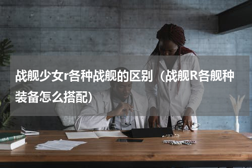 战舰少女r各种战舰的区别（战舰R各舰种装备怎么搭配）