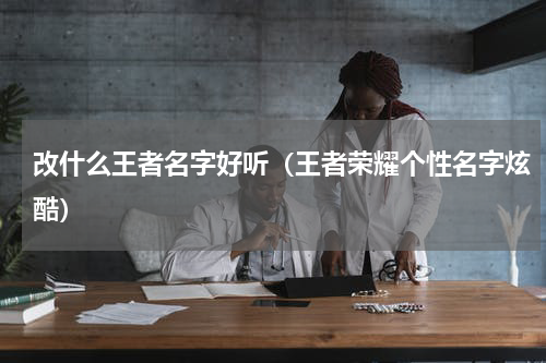 改什么王者名字好听（王者荣耀个性名字炫酷）