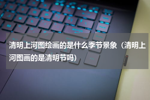 清明上河图绘画的是什么季节景象（清明上河图画的是清明节吗）