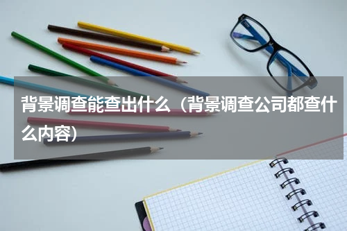 背景调查能查出什么（背景调查公司都查什么内容）