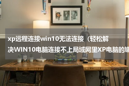 xp远程连接win10无法连接（轻松解决WIN10电脑连接不上局域网里XP电脑的尴尬）