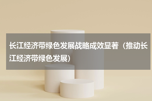 长江经济带绿色发展战略成效显著（推动长江经济带绿色发展）
