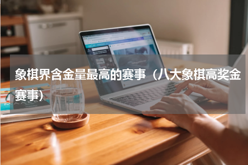 象棋界含金量最高的赛事（八大象棋高奖金赛事）