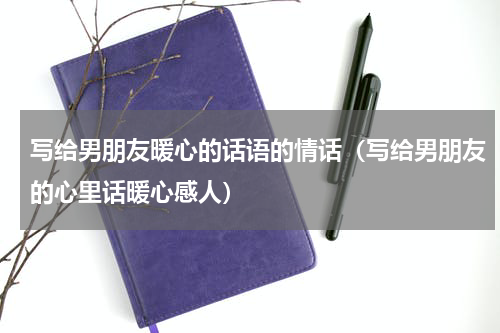 写给男朋友暖心的话语的情话（写给男朋友的心里话暖心感人）
