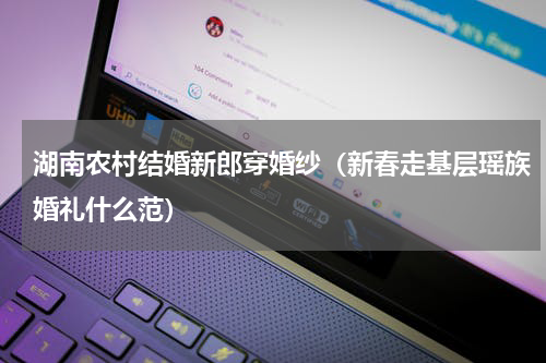 湖南农村结婚新郎穿婚纱（新春走基层瑶族婚礼什么范）
