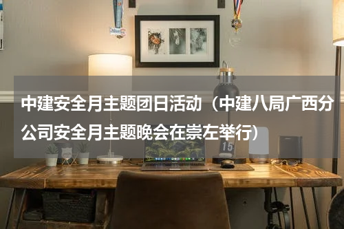 中建安全月主题团日活动（中建八局广西分公司安全月主题晚会在崇左举行）
