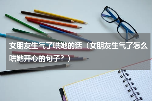 女朋友生气了哄她的话（女朋友生气了怎么哄她开心的句子？）