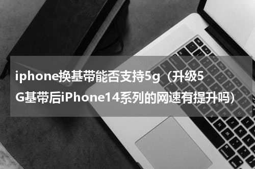 iphone换基带能否支持5g（升级5G基带后iPhone14系列的网速有提升吗）