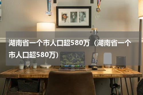 湖南省一个市人口超580万（湖南省一个市人口超580万）