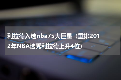 利拉德入选nba75大巨星（重排2012年NBA选秀利拉德上升4位）