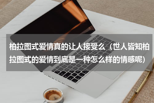 柏拉图式爱情真的让人接受么（世人皆知柏拉图式的爱情到底是一种怎么样的情感呢）