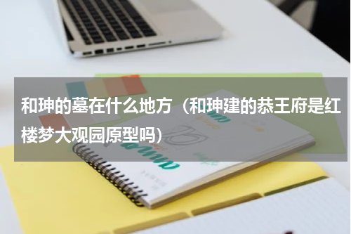 和珅的墓在什么地方（和珅建的恭王府是红楼梦大观园原型吗）