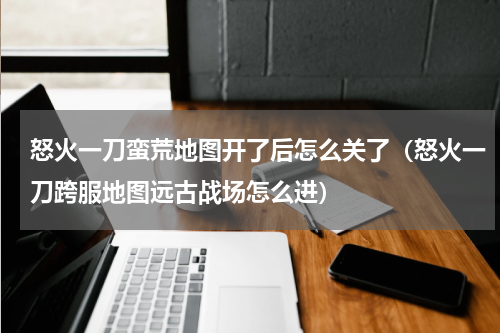 怒火一刀蛮荒地图开了后怎么关了（怒火一刀跨服地图远古战场怎么进）