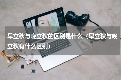 早立秋与晚立秋的区别是什么（早立秋与晚立秋有什么区别）