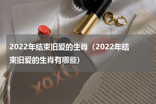 2022年结束旧爱的生肖（2022年结束旧爱的生肖有哪些）