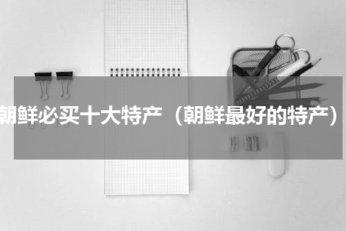 朝鲜必买十大特产（朝鲜最好的特产）
