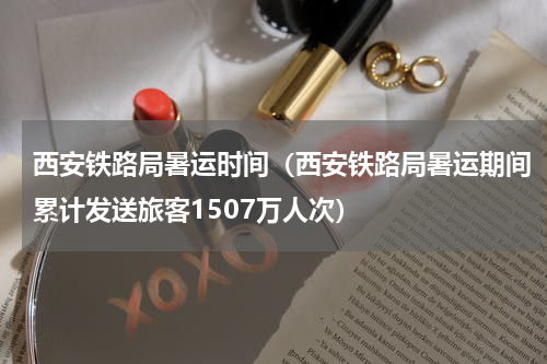 西安铁路局暑运时间（西安铁路局暑运期间累计发送旅客1507万人次）