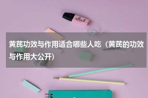 黄芪功效与作用适合哪些人吃（黄芪的功效与作用大公开）