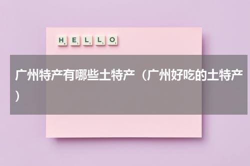 广州特产有哪些土特产（广州好吃的土特产）