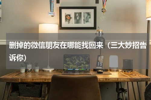 删掉的微信朋友在哪能找回来（三大妙招告诉你）