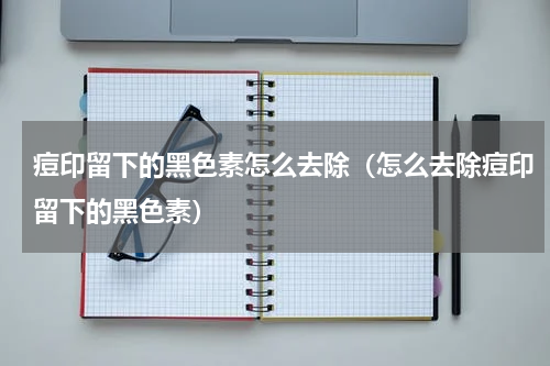 痘印留下的黑色素怎么去除（怎么去除痘印留下的黑色素）
