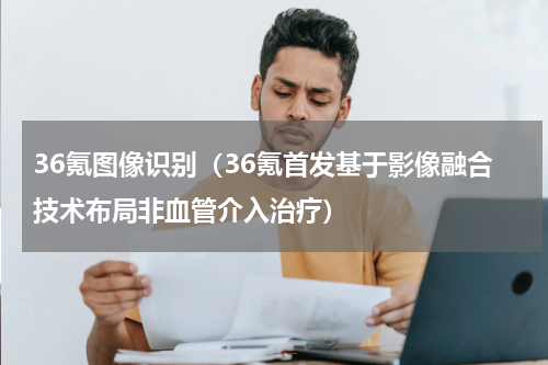 36氪图像识别（36氪首发基于影像融合技术布局非血管介入治疗）