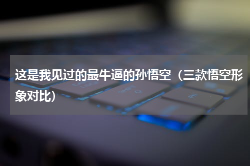 这是我见过的最牛逼的孙悟空（三款悟空形象对比）