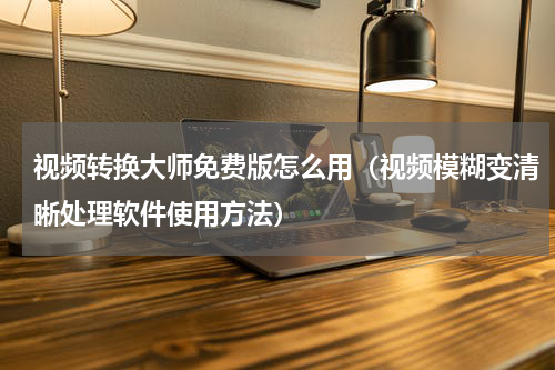 视频转换大师免费版怎么用（视频模糊变清晰处理软件使用方法）