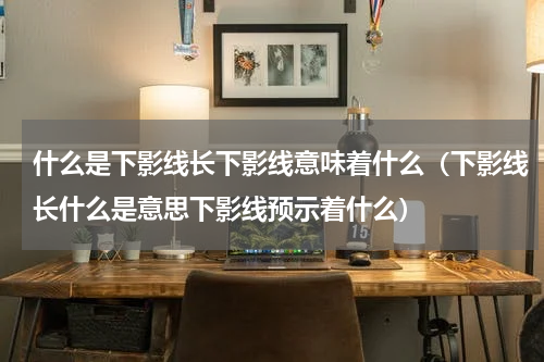 什么是下影线长下影线意味着什么（下影线长什么是意思下影线预示着什么）