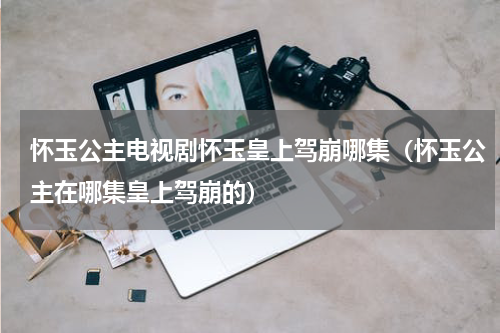 怀玉公主电视剧怀玉皇上驾崩哪集（怀玉公主在哪集皇上驾崩的）