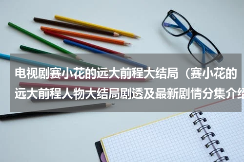 电视剧赛小花的远大前程大结局（赛小花的远大前程人物大结局剧透及最新剧情分集介绍）