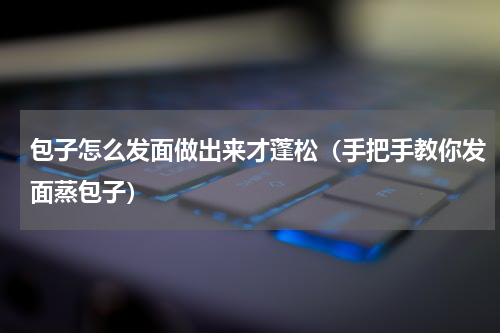 包子怎么发面做出来才蓬松（手把手教你发面蒸包子）