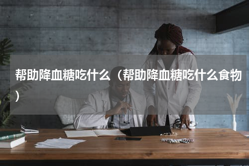 帮助降血糖吃什么（帮助降血糖吃什么食物）