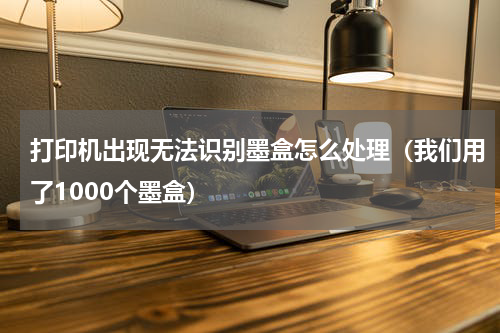 打印机出现无法识别墨盒怎么处理（我们用了1000个墨盒）