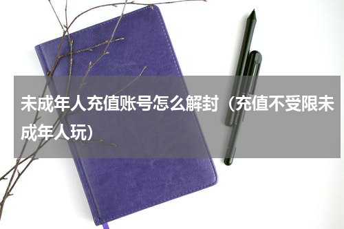 未成年人充值账号怎么解封（充值不受限未成年人玩）