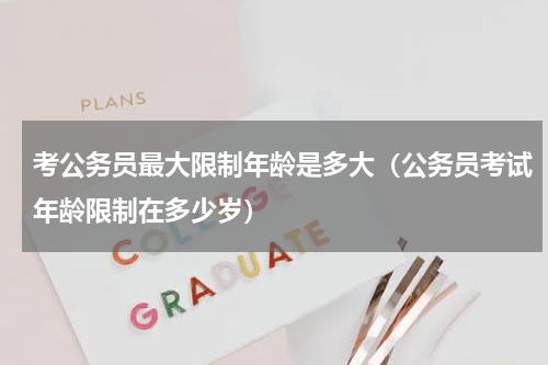 考公务员最大限制年龄是多大（公务员考试年龄限制在多少岁）