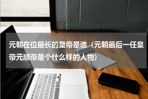 元朝在位最长的皇帝是谁（元朝最后一任皇帝元顺帝是个什么样的人物）