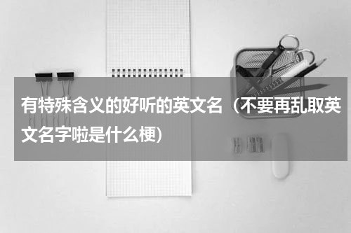 有特殊含义的好听的英文名（不要再乱取英文名字啦是什么梗）