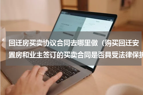 回迁房买卖协议合同去哪里做（购买回迁安置房和业主签订的买卖合同是否具受法律保护）