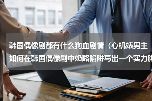 韩国偶像剧都有什么狗血剧情（心机婊男主如何在韩国偶像剧中奶酪陷阱写出一个实力腹黑）