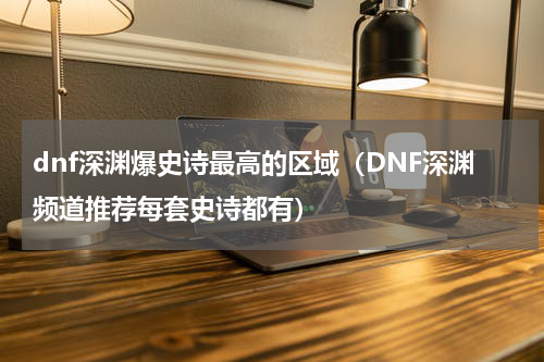 dnf深渊爆史诗最高的区域（DNF深渊频道推荐每套史诗都有）