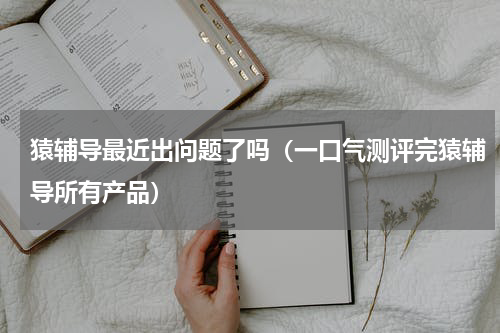 猿辅导最近出问题了吗（一口气测评完猿辅导所有产品）