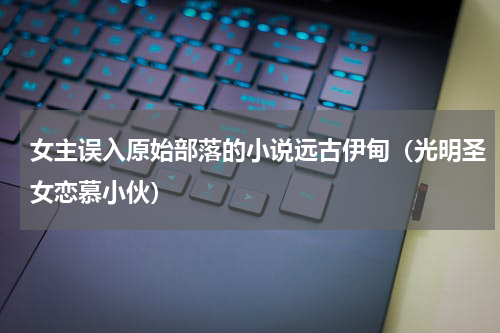 女主误入原始部落的小说远古伊甸（光明圣女恋慕小伙）