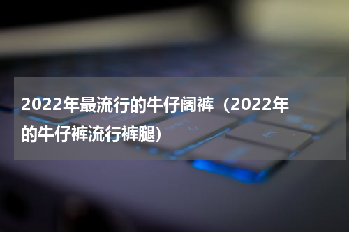 2022年最流行的牛仔阔裤（2022年的牛仔裤流行裤腿）