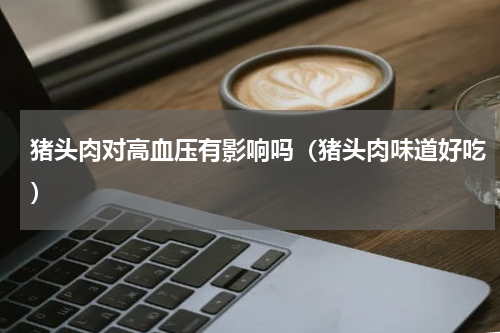 猪头肉对高血压有影响吗（猪头肉味道好吃）