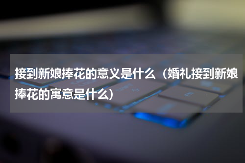 接到新娘捧花的意义是什么（婚礼接到新娘捧花的寓意是什么）