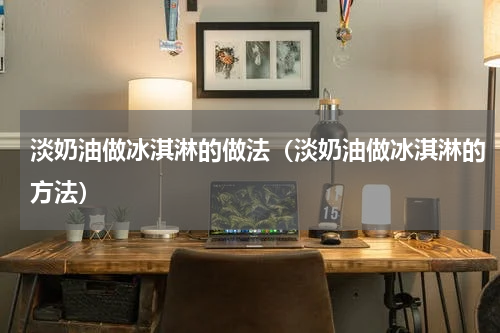 淡奶油做冰淇淋的做法（淡奶油做冰淇淋的方法）